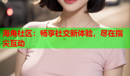 海角社区：畅享社交新体验，尽在指尖互动