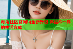 海角社区官网hj全新升级 体验不一样的生活方式