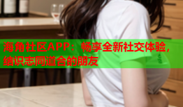 海角社区APP：畅享全新社交体验，结识志同道合的朋友