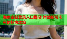 海角全新登录入口揭晓 体验前所未有的畅快之旅