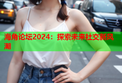 海角论坛2024：探索未来社交新风潮