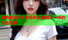 海角社区VIP专属体验 发现不一样的生活乐趣