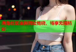 海角社区全新网址揭晓，畅享无限精彩