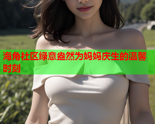 海角社区绿意盎然为妈妈庆生的温馨时刻