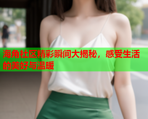 海角社区精彩瞬间大揭秘，感受生活的美好与温暖