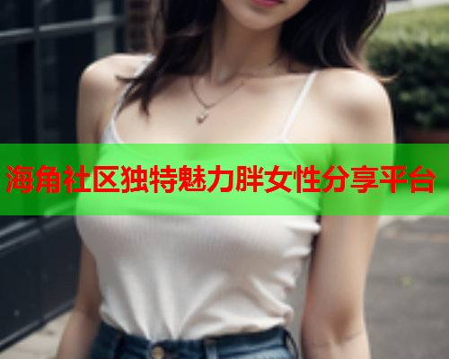 海角社区独特魅力胖女性分享平台