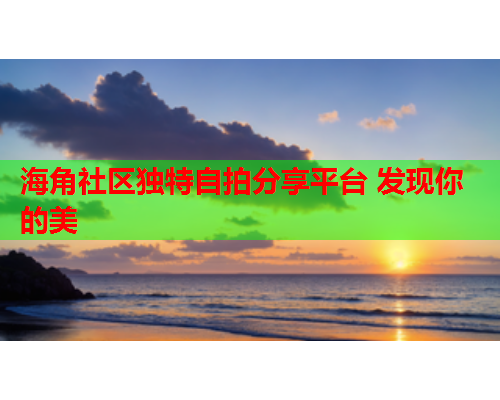 海角社区独特自拍分享平台 发现你的美