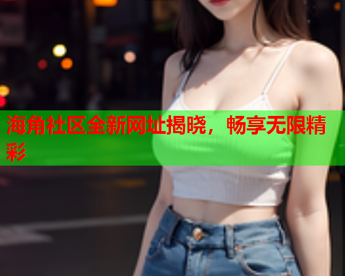 海角社区全新网址揭晓，畅享无限精彩