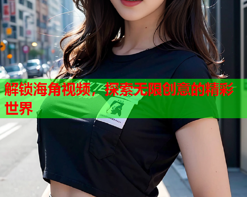 解锁海角视频，探索无限创意的精彩世界
