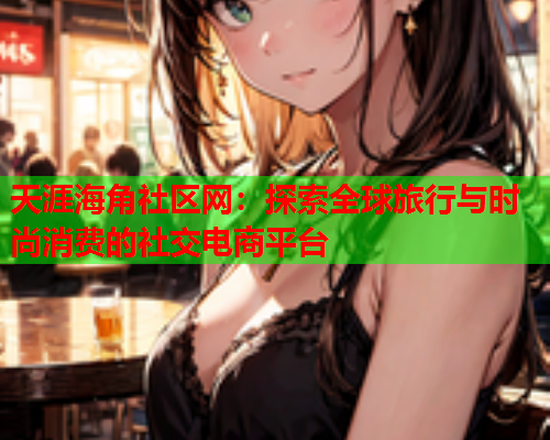 天涯海角社区网：探索全球旅行与时尚消费的社交电商平台